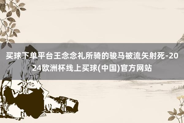 买球下单平台王念念礼所骑的骏马被流矢射死-2024欧洲杯线上买球(中国)官方网站