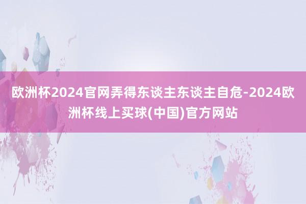 欧洲杯2024官网弄得东谈主东谈主自危-2024欧洲杯线上买球(中国)官方网站