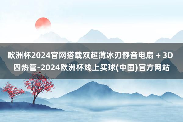 欧洲杯2024官网搭载双超薄冰刃静音电扇 + 3D 四热管-2024欧洲杯线上买球(中国)官方网站