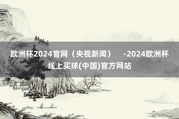 欧洲杯2024官网（央视新闻）    -2024欧洲杯线上买球(中国)官方网站