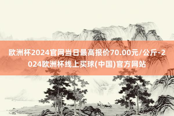 欧洲杯2024官网当日最高报价70.00元/公斤-2024欧洲杯线上买球(中国)官方网站