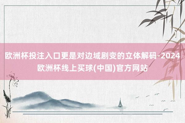 欧洲杯投注入口更是对边域剧变的立体解码-2024欧洲杯线上买球(中国)官方网站