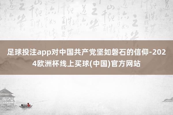 足球投注app对中国共产党坚如磐石的信仰-2024欧洲杯线上买球(中国)官方网站