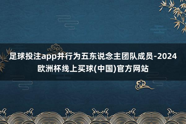 足球投注app并行为五东说念主团队成员-2024欧洲杯线上买球(中国)官方网站
