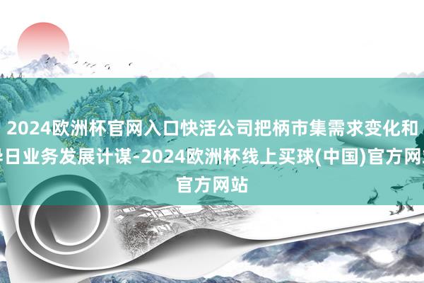 2024欧洲杯官网入口快活公司把柄市集需求变化和异日业务发展计谋-2024欧洲杯线上买球(中国)官方网站