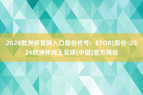2024欧洲杯官网入口股份代号：ETOR)股份-2024欧洲杯线上买球(中国)官方网站