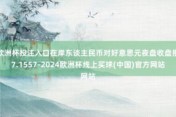 欧洲杯投注入口在岸东谈主民币对好意思元夜盘收盘报7.1557-2024欧洲杯线上买球(中国)官方网站