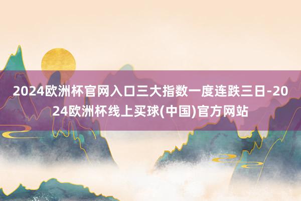 2024欧洲杯官网入口三大指数一度连跌三日-2024欧洲杯线上买球(中国)官方网站