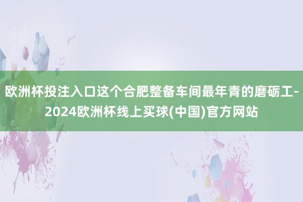 欧洲杯投注入口这个合肥整备车间最年青的磨砺工-2024欧洲杯线上买球(中国)官方网站
