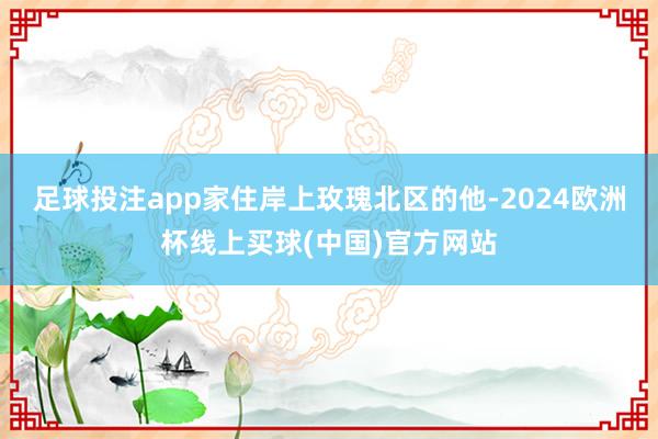 足球投注app家住岸上玫瑰北区的他-2024欧洲杯线上买球(中国)官方网站