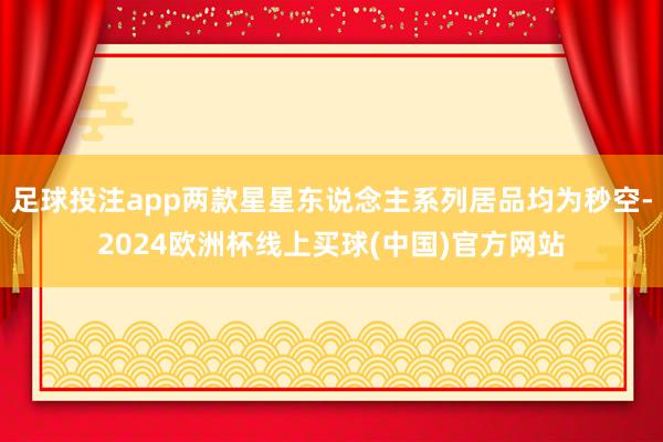足球投注app两款星星东说念主系列居品均为秒空-2024欧洲杯线上买球(中国)官方网站
