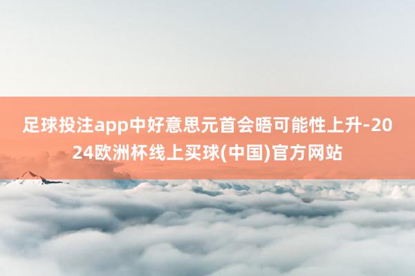 足球投注app　　中好意思元首会晤可能性上升-2024欧洲杯线上买球(中国)官方网站