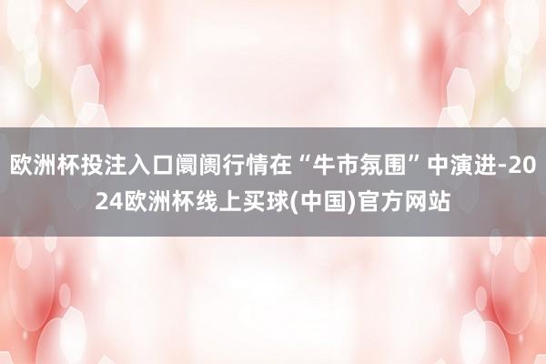 欧洲杯投注入口阛阓行情在“牛市氛围”中演进-2024欧洲杯线上买球(中国)官方网站