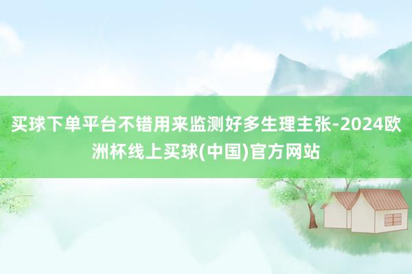 买球下单平台不错用来监测好多生理主张-2024欧洲杯线上买球(中国)官方网站