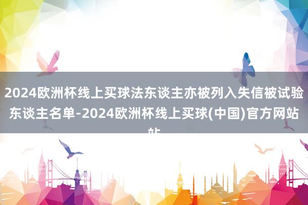 2024欧洲杯线上买球法东谈主亦被列入失信被试验东谈主名单-2024欧洲杯线上买球(中国)官方网站