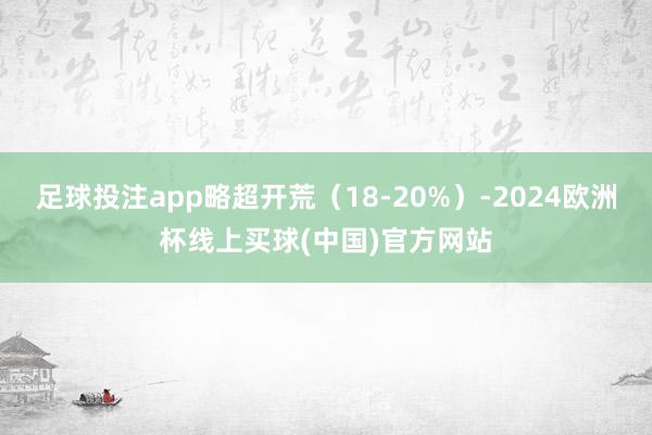 足球投注app略超开荒（18-20%）-2024欧洲杯线上买球(中国)官方网站