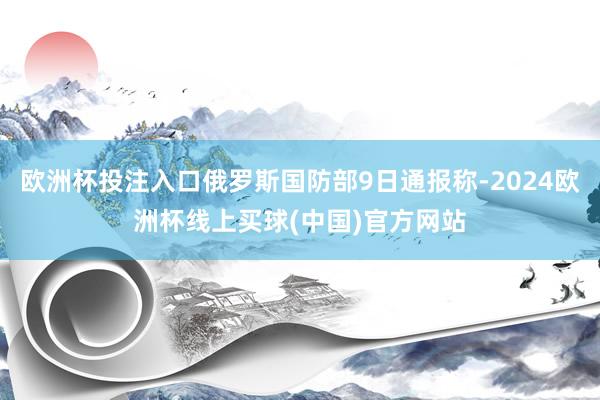 欧洲杯投注入口俄罗斯国防部9日通报称-2024欧洲杯线上买球(中国)官方网站