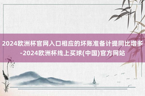 2024欧洲杯官网入口相应的坏账准备计提同比增多-2024欧洲杯线上买球(中国)官方网站