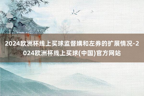 2024欧洲杯线上买球监督媾和左券的扩展情况-2024欧洲杯线上买球(中国)官方网站