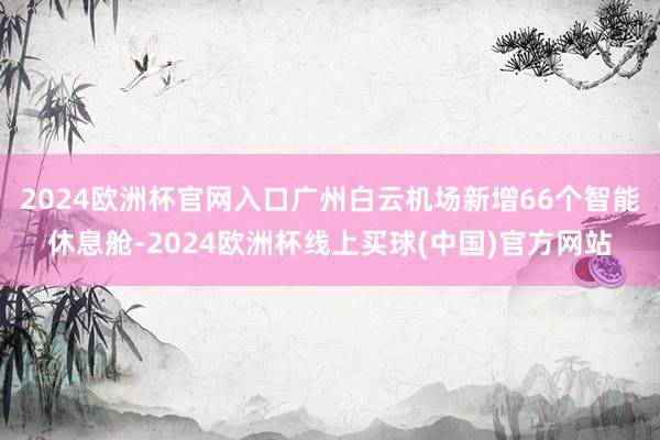 2024欧洲杯官网入口广州白云机场新增66个智能休息舱-2024欧洲杯线上买球(中国)官方网站