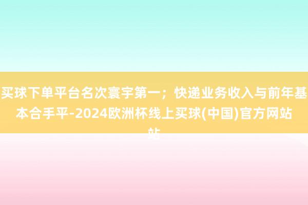 买球下单平台名次寰宇第一；快递业务收入与前年基本合手平-2024欧洲杯线上买球(中国)官方网站