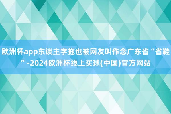 欧洲杯app东谈主字拖也被网友叫作念广东省“省鞋”-2024欧洲杯线上买球(中国)官方网站