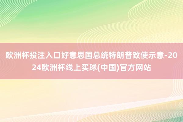 欧洲杯投注入口好意思国总统特朗普致使示意-2024欧洲杯线上买球(中国)官方网站