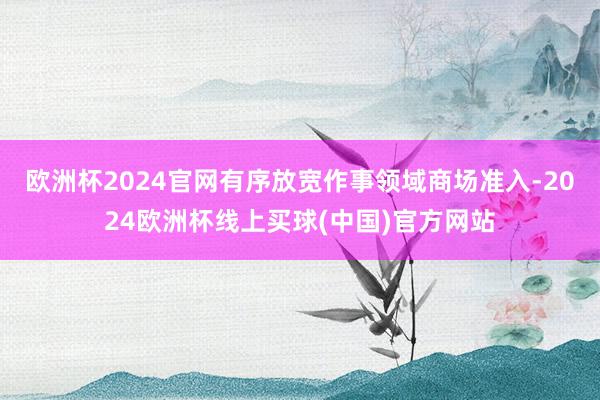 欧洲杯2024官网有序放宽作事领域商场准入-2024欧洲杯线上买球(中国)官方网站