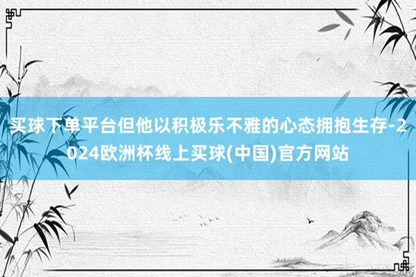 买球下单平台但他以积极乐不雅的心态拥抱生存-2024欧洲杯线上买球(中国)官方网站