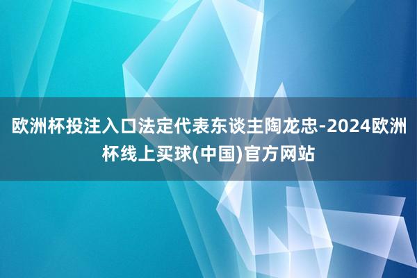 欧洲杯投注入口法定代表东谈主陶龙忠-2024欧洲杯线上买球(中国)官方网站