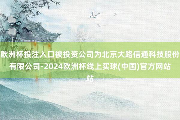 欧洲杯投注入口被投资公司为北京大路信通科技股份有限公司-2024欧洲杯线上买球(中国)官方网站