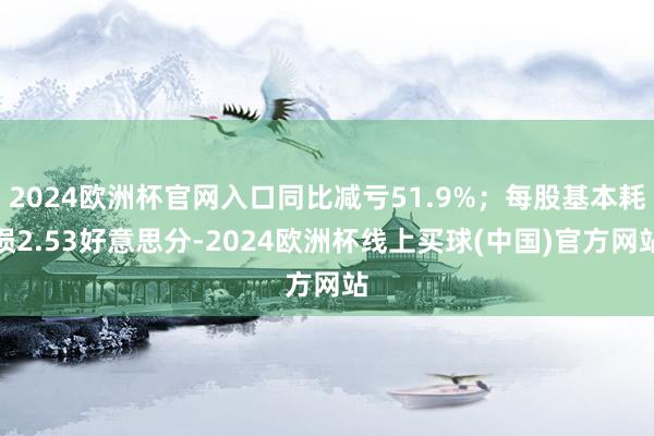 2024欧洲杯官网入口同比减亏51.9%；每股基本耗损2.53好意思分-2024欧洲杯线上买球(中国)官方网站