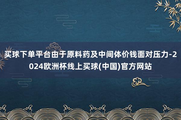 买球下单平台由于原料药及中间体价钱面对压力-2024欧洲杯线上买球(中国)官方网站