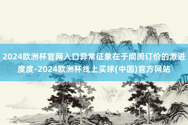 2024欧洲杯官网入口异常征象在于阛阓订价的激进度度-2024欧洲杯线上买球(中国)官方网站