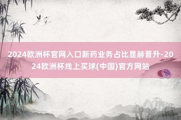 2024欧洲杯官网入口新药业务占比显赫晋升-2024欧洲杯线上买球(中国)官方网站
